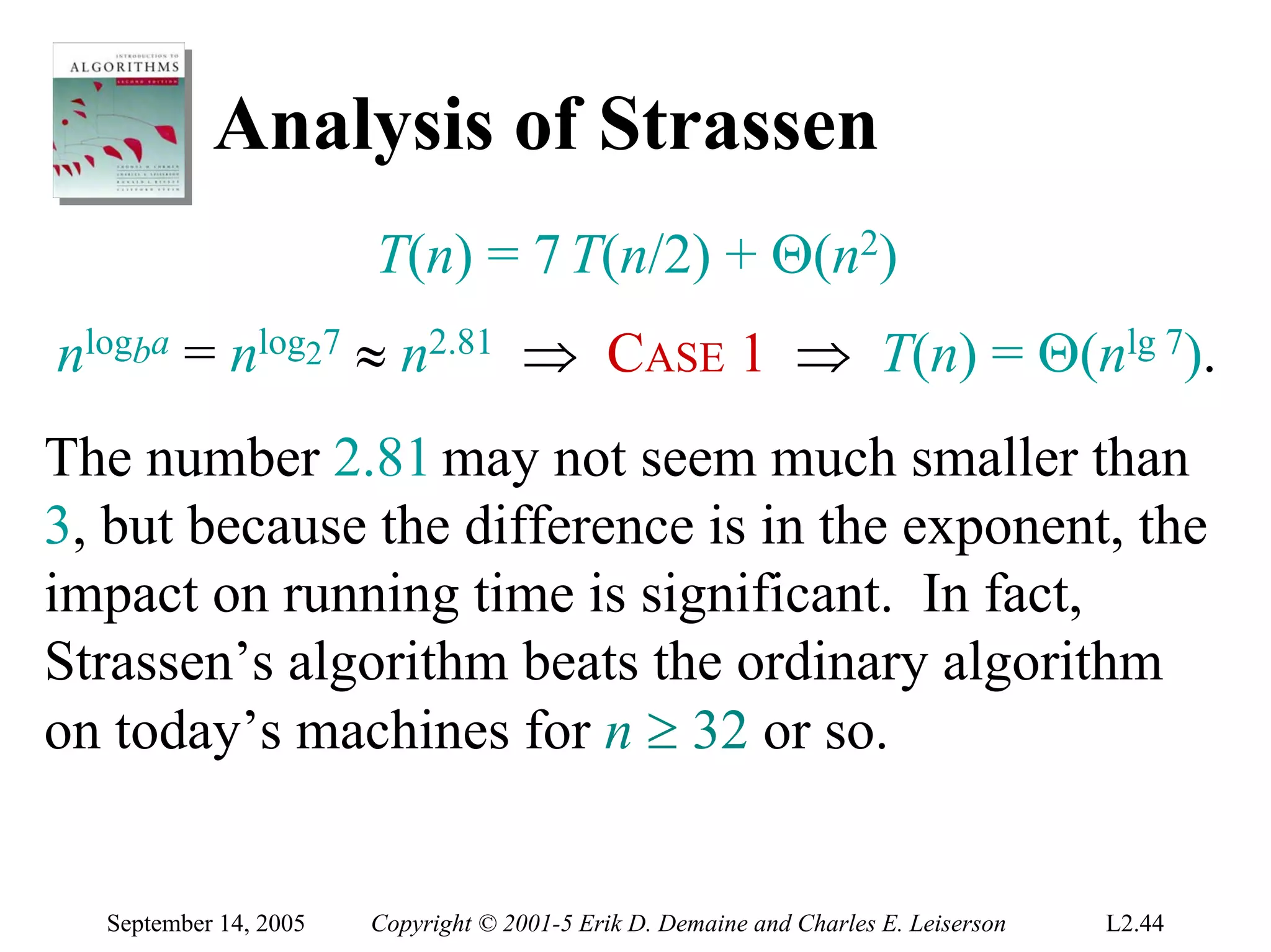 Analysis of Strassen
                       T(n) = 7 T(n/2) + Θ(n2)
nlogba = nlog27 ≈ n2.81 ⇒ CASE 1 ⇒ T(n) = Θ(nlg 7).
The number 2.81 may not seem much smaller than
3, but because the difference is in the exponent, the
impact on running time is significant. In fact,
Strassen’s algorithm beats the ordinary algorithm
on today’s machines for n ≥ 32 or so.


  September 14, 2005   Copyright © 2001-5 Erik D. Demaine and Charles E. Leiserson   L2.44
 