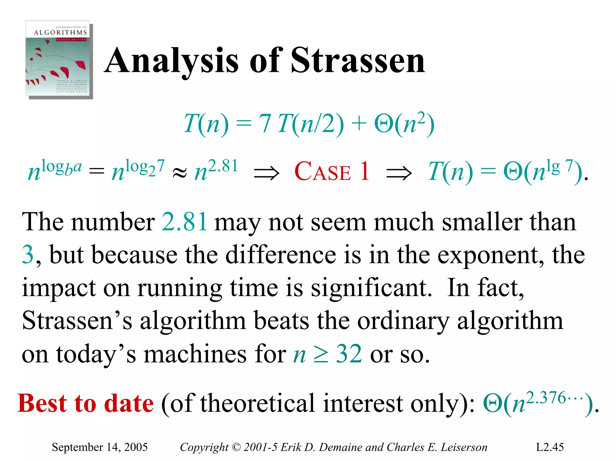 Analysis of Strassen
                        T(n) = 7 T(n/2) + Θ(n2)
 nlogba = nlog27 ≈ n2.81 ⇒ CASE 1 ⇒ T(n) = Θ(nlg 7).
The number 2.81 may not seem much smaller than
3, but because the difference is in the exponent, the
impact on running time is significant. In fact,
Strassen’s algorithm beats the ordinary algorithm
on today’s machines for n ≥ 32 or so.
Best to date (of theoretical interest only): Θ(n2.376L).
   September 14, 2005   Copyright © 2001-5 Erik D. Demaine and Charles E. Leiserson   L2.45
 
