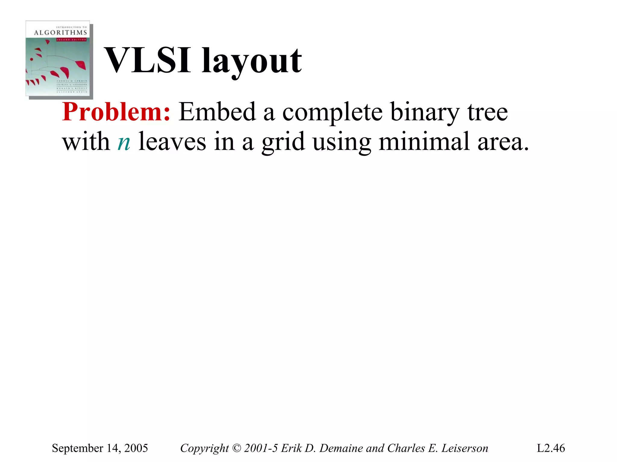 VLSI layout
 Problem: Embed a complete binary tree
 with n leaves in a grid using minimal area.




September 14, 2005   Copyright © 2001-5 Erik D. Demaine and Charles E. Leiserson   L2.46
 