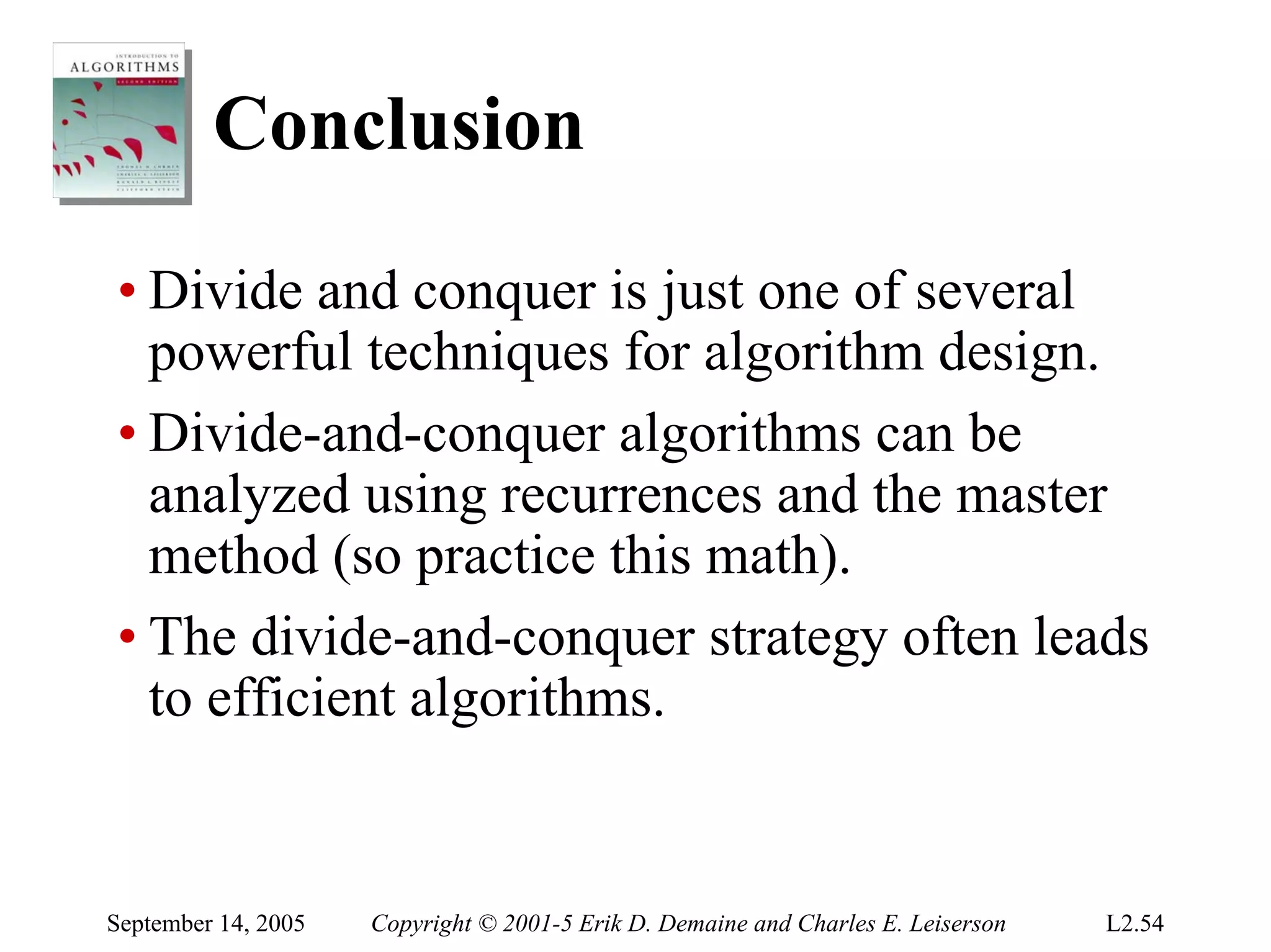 Conclusion

• Divide and conquer is just one of several
  powerful techniques for algorithm design.
• Divide-and-conquer algorithms can be
  analyzed using recurrences and the master
  method (so practice this math).
• The divide-and-conquer strategy often leads
  to efficient algorithms.


September 14, 2005   Copyright © 2001-5 Erik D. Demaine and Charles E. Leiserson   L2.54
 