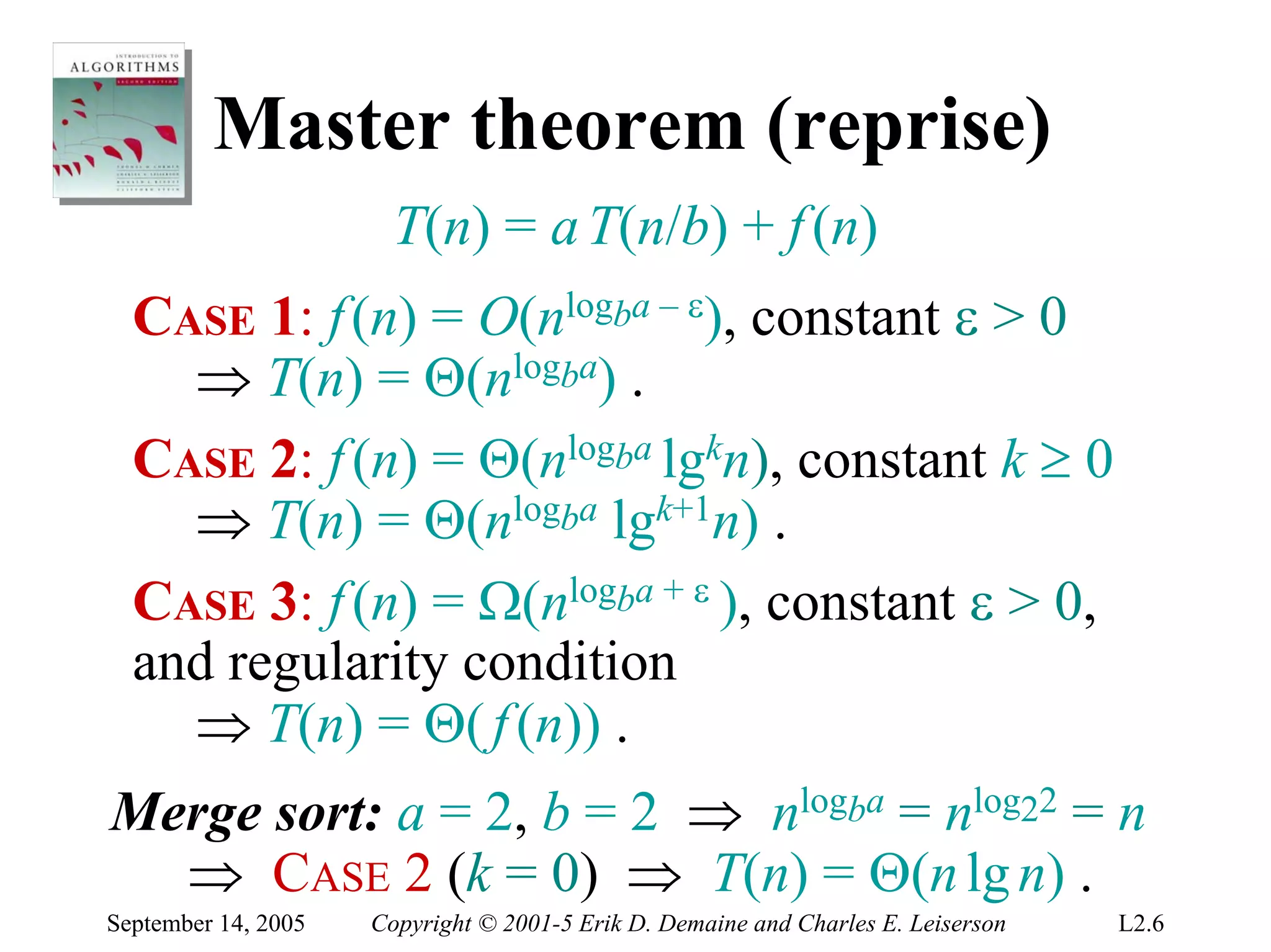 Master theorem (reprise)
                       T(n) = a T(n/b) + f (n)
  CASE 1: f (n) = O(nlogba – ε), constant ε > 0
    ⇒ T(n) = Θ(nlogba) .
  CASE 2: f (n) = Θ(nlogba lgkn), constant k ≥ 0
    ⇒ T(n) = Θ(nlogba lgk+1n) .
  CASE 3: f (n) = Ω(nlogba + ε ), constant ε > 0,
  and regularity condition
    ⇒ T(n) = Θ( f (n)) .
Merge sort: a = 2, b = 2 ⇒ nlogba = nlog22 = n
  ⇒ CASE 2 (k = 0) ⇒ T(n) = Θ(n lg n) .
September 14, 2005   Copyright © 2001-5 Erik D. Demaine and Charles E. Leiserson   L2.6
 
