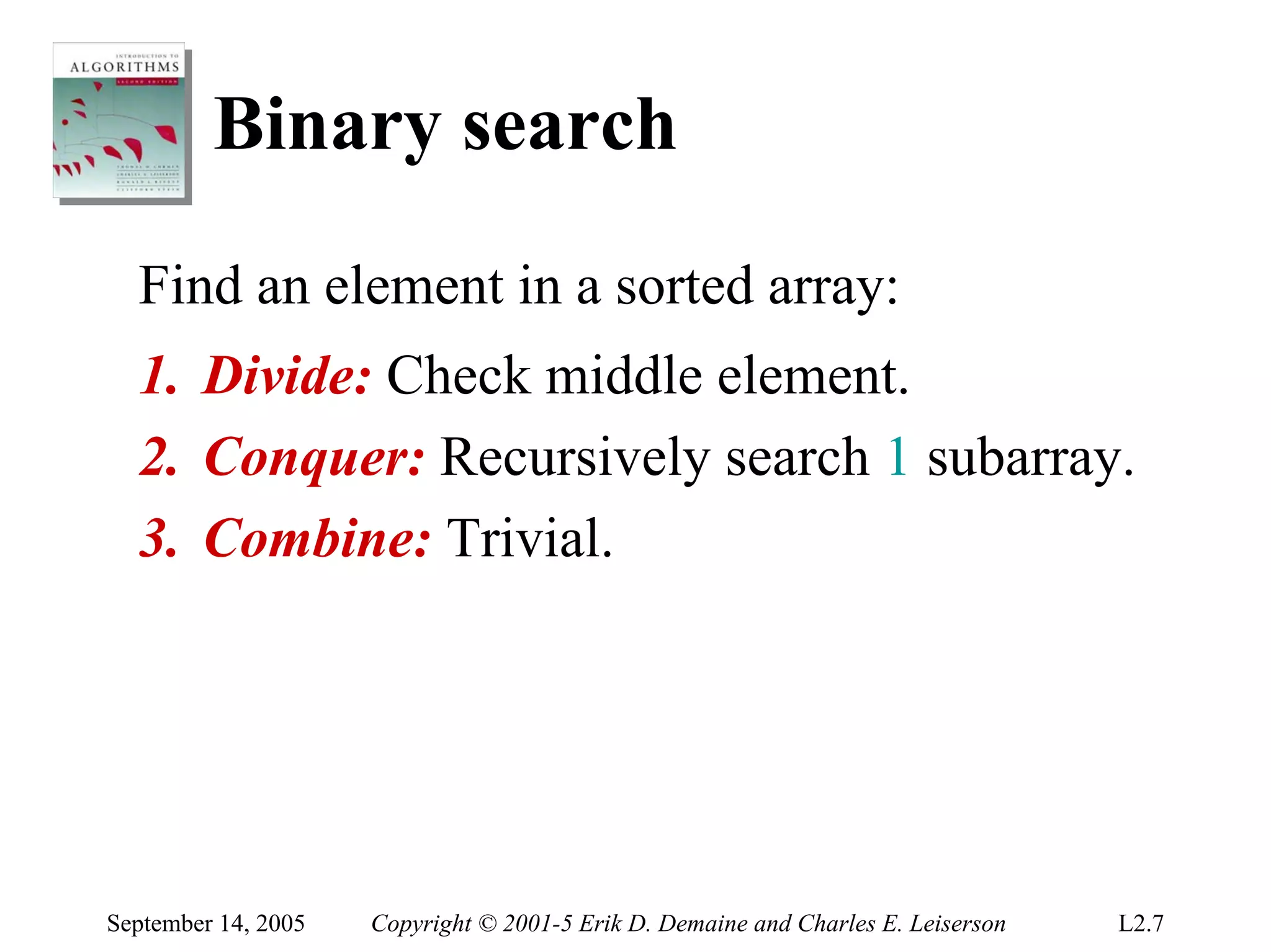 Binary search
  Find an element in a sorted array:
  1. Divide: Check middle element.
  2. Conquer: Recursively search 1 subarray.
  3. Combine: Trivial.




September 14, 2005   Copyright © 2001-5 Erik D. Demaine and Charles E. Leiserson   L2.7
 