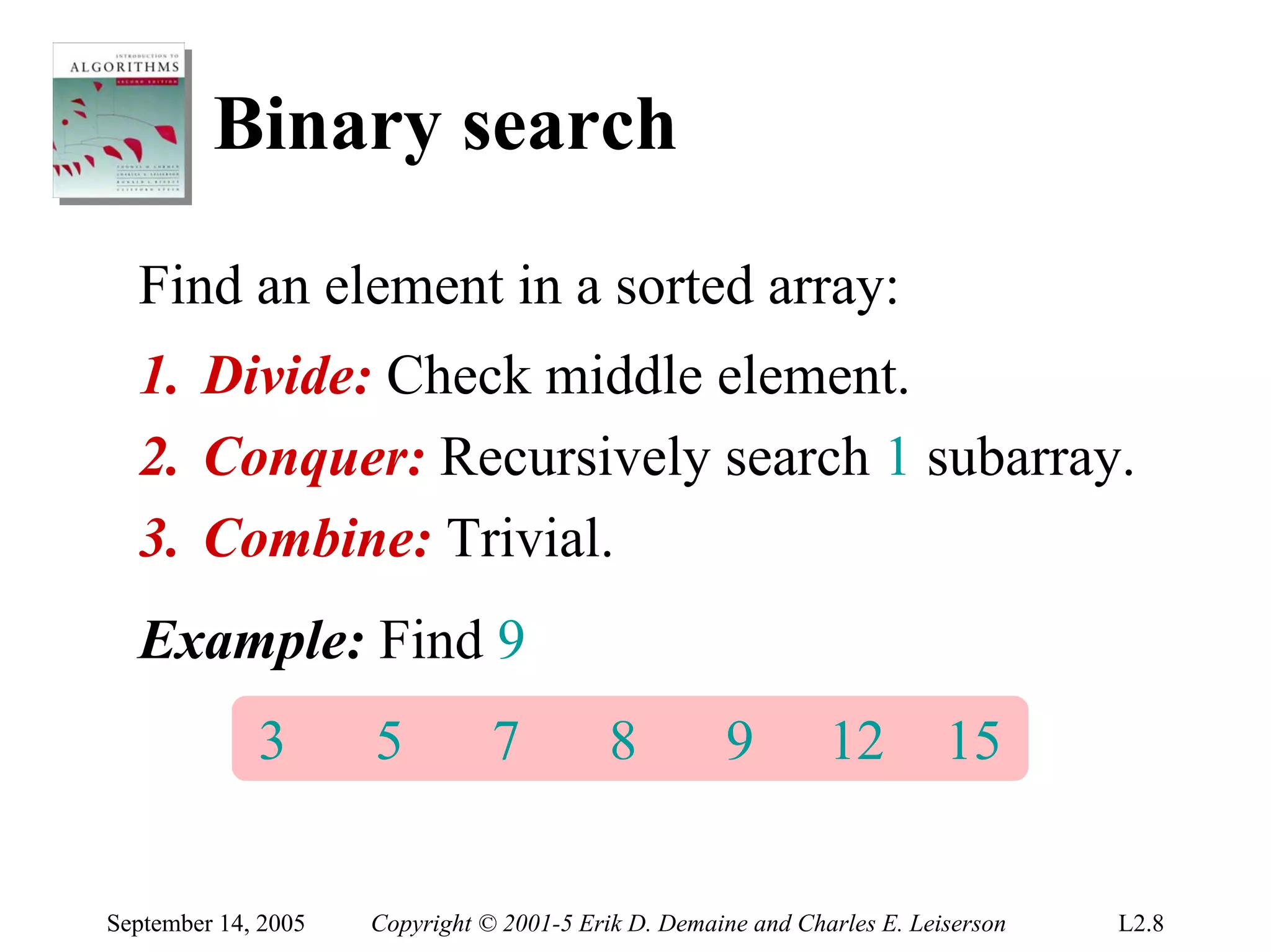 Binary search
  Find an element in a sorted array:
  1. Divide: Check middle element.
  2. Conquer: Recursively search 1 subarray.
  3. Combine: Trivial.
  Example: Find 9
             3       5          7          8         9         12         15


September 14, 2005   Copyright © 2001-5 Erik D. Demaine and Charles E. Leiserson   L2.8
 