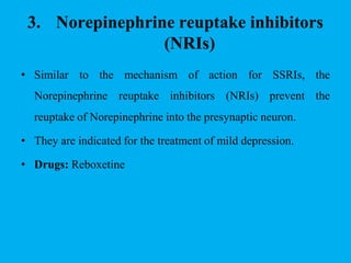 3. Norepinephrine reuptake inhibitors
(NRIs)
• Similar to the mechanism of action for
Norepinephrine reuptake inhibitors (NRIs)
SSRIs, the
prevent the
reuptake of Norepinephrine into the presynaptic neuron.
• They are indicated for the treatment of mild depression.
• Drugs: Reboxetine
 
