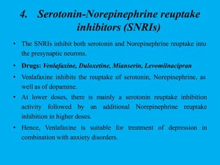 4. Serotonin-Norepinephrine reuptake
inhibitors (SNRIs)
• The SNRIs inhibit both serotonin and Norepinephrine reuptake into
the presynaptic neurons.
• Drugs: Venlafaxine, Duloxetine, Mianserin, Levomilnacipran
• Venlafaxine inhibits the reuptake of serotonin, Norepinephrine, as
well as of dopamine.
• At lower doses, there is mainly a serotonin reuptake inhibition
activity followed by an additional Norepinephrine reuptake
inhibition in higher doses.
• Hence, Venlafaxine is suitable for treatment of depression in
combination with anxiety disorders.
 