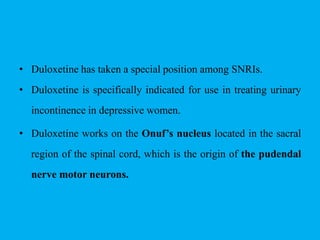 • Duloxetine has taken a special position among SNRIs.
• Duloxetine is specifically indicated for use in treating urinary
incontinence in depressive women.
• Duloxetine works on the Onuf’s nucleus located in the sacral
region of the spinal cord, which is the origin of the pudendal
nerve motor neurons.
 