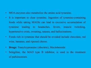 • MOAenzymes also metabolize the amino acid tyramine.
• It is important to clear tyramine. Ingestion of tyramine-containing
foods while taking MAOIs can lead to excessive accumulation of
tyramine leading to headaches, fevers, muscle twitching,
hypertensive crisis, sweating, nausea, and hallucinations.
• Foods rich in tyramine that should be avoided include chocolate, red
wine, bananas, and ripened cheese.
• Drugs: Tranylcypromine (obsolete), Moclobemide
• Selegiline, the MAO type B inhibitor, is used in the treatment
of parkinsonism.
 