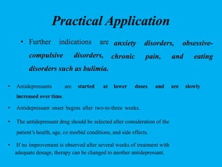 Practical Application
anxiety disorders, obsessive-
chronic pain, and eating
• Further indications are
compulsive disorders,
disorders such as bulimia.
• Antidepressants are started at lower doses and are slowly
increased over time.
• Antidepressant onset begins after two-to-three weeks.
• The antidepressant drug should be selected after consideration of the
patient’s health, age, co morbid conditions, and side effects.
• If no improvement is observed after several weeks of treatment with
adequate dosage, therapy can be changed to another antidepressant.
 