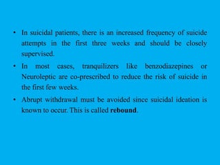 • In suicidal patients, there is an increased frequency of suicide
attempts in the first three weeks and should be closely
supervised.
• In most cases, tranquilizers like benzodiazepines or
Neuroleptic are co-prescribed to reduce the risk of suicide in
the first few weeks.
• Abrupt withdrawal must be avoided since suicidal ideation is
known to occur. This is called rebound.
 