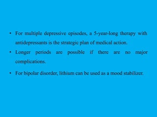 • For multiple depressive episodes, a 5-year-long therapy with
antidepressants is the strategic plan of medical action.
• Longer periods are possible if there are no major
complications.
• For bipolar disorder, lithium can be used as a mood stabilizer.
 