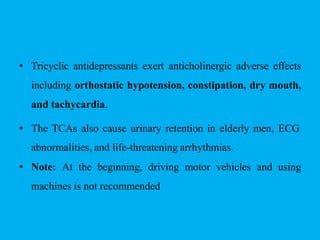 • Tricyclic antidepressants exert anticholinergic adverse effects
including orthostatic hypotension, constipation, dry mouth,
and tachycardia.
• The TCAs also cause urinary retention in elderly men, ECG
abnormalities, and life-threatening arrhythmias.
• Note: At the beginning, driving motor vehicles and using
machines is not recommended
 