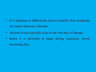 • It is important to differentiate adverse benefits from symptoms
of a major depressive disorder.
• Adverse events typically occur in the first days of therapy.
• Hence it is advisable to begin dosing cautiously, slowly
increasing dose.
 