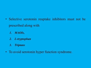 • Selective serotonin reuptake inhibitors must not be
prescribed along with
1. MAOIs,
2. L-tryptophan
3. Triptans
• To avoid serotonin hyper function syndrome.
 