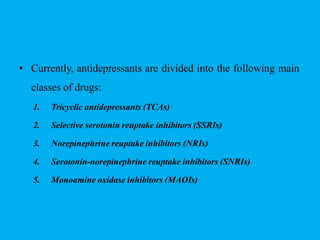 • Currently, antidepressants are divided into the following main
classes of drugs:
1. Tricyclic antidepressants (TCAs)
2. Selective serotonin reuptake inhibitors (SSRIs)
3. Norepinephrine reuptake inhibitors (NRIs)
4. Serotonin-norepinephrine reuptake inhibitors (SNRIs)
5. Monoamine oxidase inhibitors (MAOIs)
 
