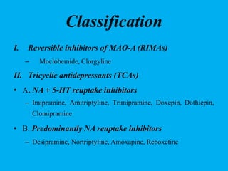 Classification
I. Reversible inhibitors of MAO-A (RIMAs)
– Moclobemide, Clorgyline
II. Tricyclic antidepressants (TCAs)
• A. NA + 5-HT reuptake inhibitors
– Imipramine, Amitriptyline, Trimipramine, Doxepin, Dothiepin,
Clomipramine
• B. Predominantly NA reuptake inhibitors
– Desipramine, Nortriptyline, Amoxapine, Reboxetine
 