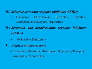 III. Selective serotonin reuptake inhibitors (SSRIs)
– Fluoxetine, Fluvoxamine, Paroxetine, Sertraline,
Citalopram, Escitalopram, Dapoxetine
IV. Serotonin and noradrenaline reuptake inhibitors
(SNRIs)
– Venlafaxine, Duloxetine
V. Atypical antidepressants
– Trazodone, Mianserin, Mirtazapine, Bupropion, Tianeptine,
Amineptine,Atomoxetine
 