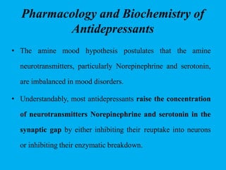 Pharmacology and Biochemistry of
Antidepressants
• The amine mood hypothesis postulates that the amine
neurotransmitters, particularly Norepinephrine and serotonin,
are imbalanced in mood disorders.
• Understandably, most antidepressants raise the concentration
of neurotransmitters Norepinephrine and serotonin in the
synaptic gap by either inhibiting their reuptake into neurons
or inhibiting their enzymatic breakdown.
 