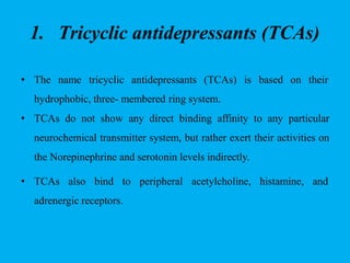 1. Tricyclic antidepressants (TCAs)
• The name tricyclic antidepressants (TCAs) is based on their
hydrophobic, three- membered ring system.
• TCAs do not show any direct binding affinity to any particular
neurochemical transmitter system, but rather exert their activities on
the Norepinephrine and serotonin levels indirectly.
• TCAs also bind to peripheral acetylcholine, histamine, and
adrenergic receptors.
 