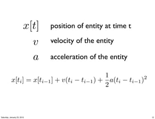 x[t]   position of entity at time t

                           v    velocity of the entity

                           a    acceleration of the entity

                                              1
           x[ti ] = x[ti−1 ] + v(ti − ti−1 ) + a(ti − ti−1 )2
                                              2



Saturday, January 23, 2010                                      12
 
