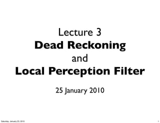 Lecture 3
                  Dead Reckoning
                         and
               Local Perception Filter
                             25 January 2010


Saturday, January 23, 2010                     1
 