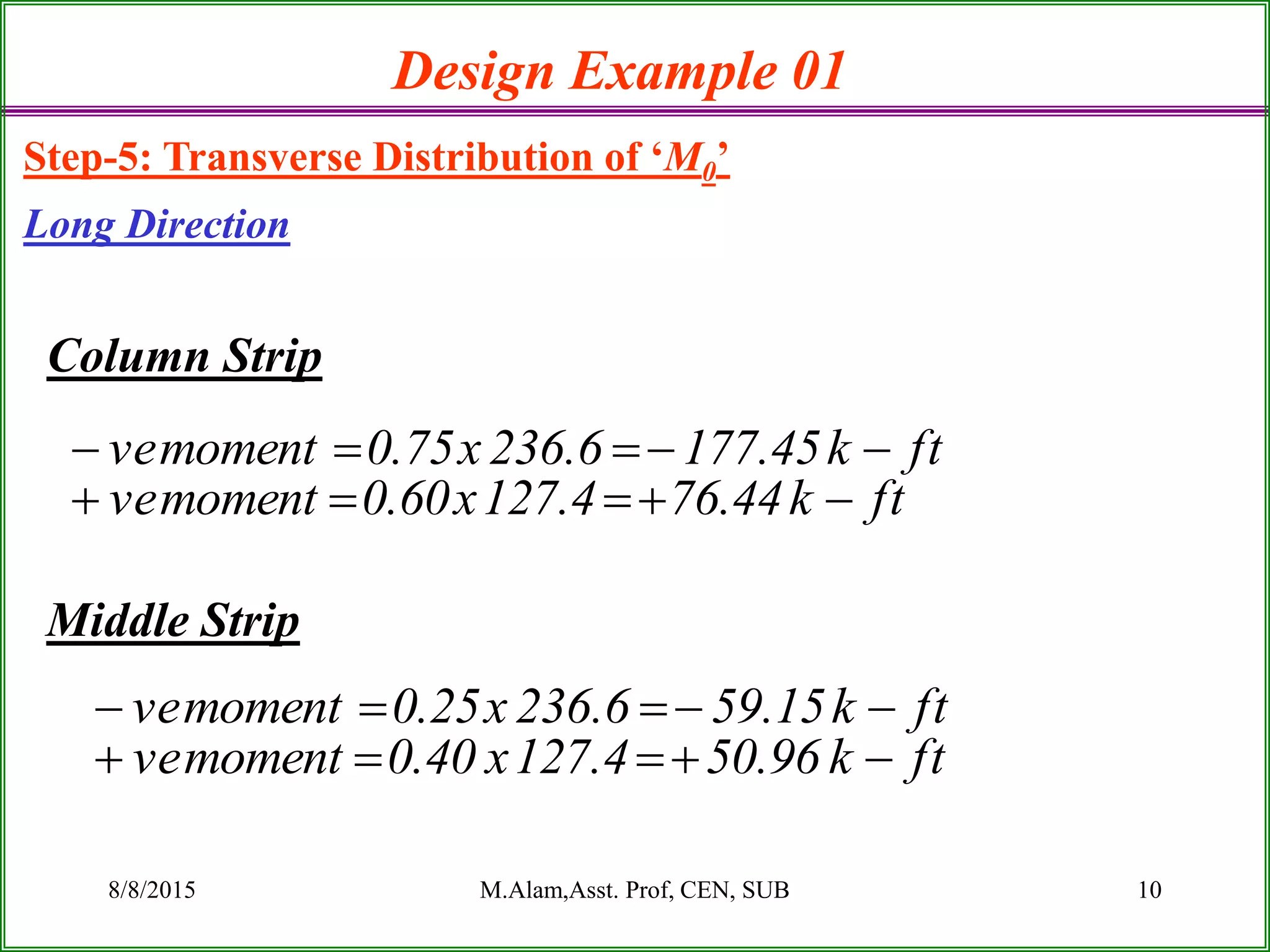 8/8/2015 M.Alam,Asst. Prof, CEN, SUB 10
Column Strip
Middle Strip
Design Example 01
Step-5: Transverse Distribution of ‘M0’
Long Direction
ftk44.764.127x60.0momentve
ftk45.1776.236x75.0momentve


ftk96.504.127x40.0momentve
ftk15.596.236x25.0momentve


 