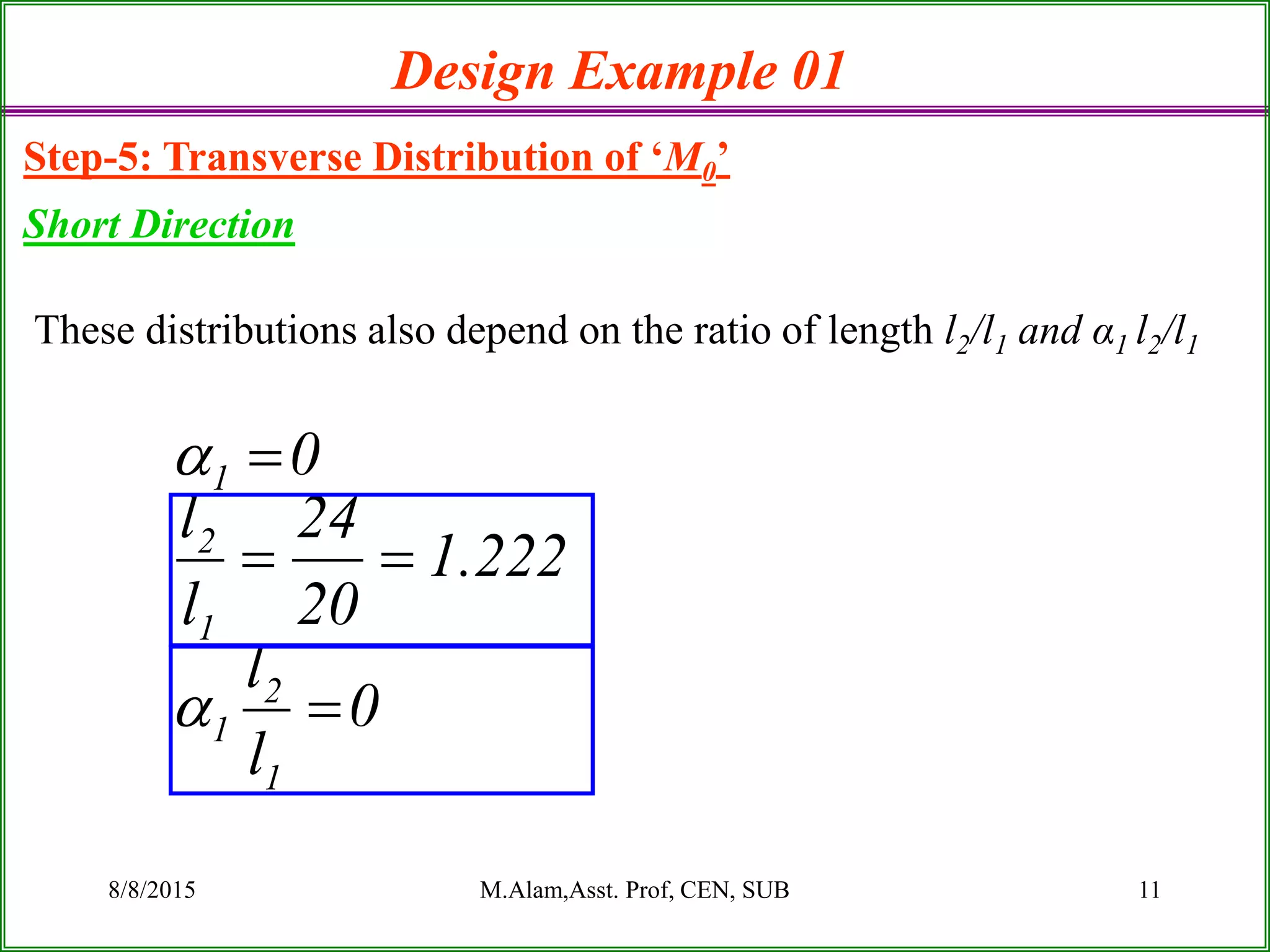 8/8/2015 M.Alam,Asst. Prof, CEN, SUB 11
Design Example 01
Step-5: Transverse Distribution of ‘M0’
Short Direction
These distributions also depend on the ratio of length l2/l1 and α1 l2/l1
0
l
l
222.1
20
24
l
l
0
1
2
1
1
2
1





 