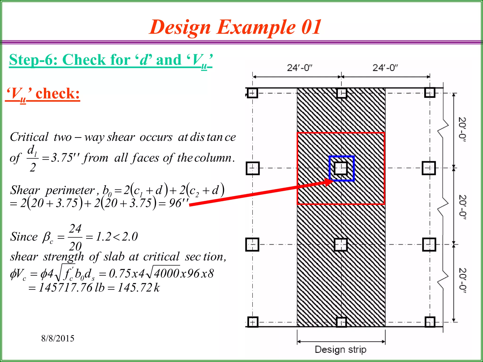 8/8/2015 15
Design Example 01
Step-6: Check for ‘d’ and ‘Vu’
‘Vu’ check:
   
   
k72.145lb76.145717
8x96x40004x75.0dbf4V
,tionseccriticalatslabofstrengthshear
0.22.1
20
24
Since
''9675.320275.3202
dc2dc2b,perimeterShear
.columntheoffacesallfrom''75.3
2
d
of
cetandisatoccursshearwaytwoCritical
s0
'
cc
c
210
l









 