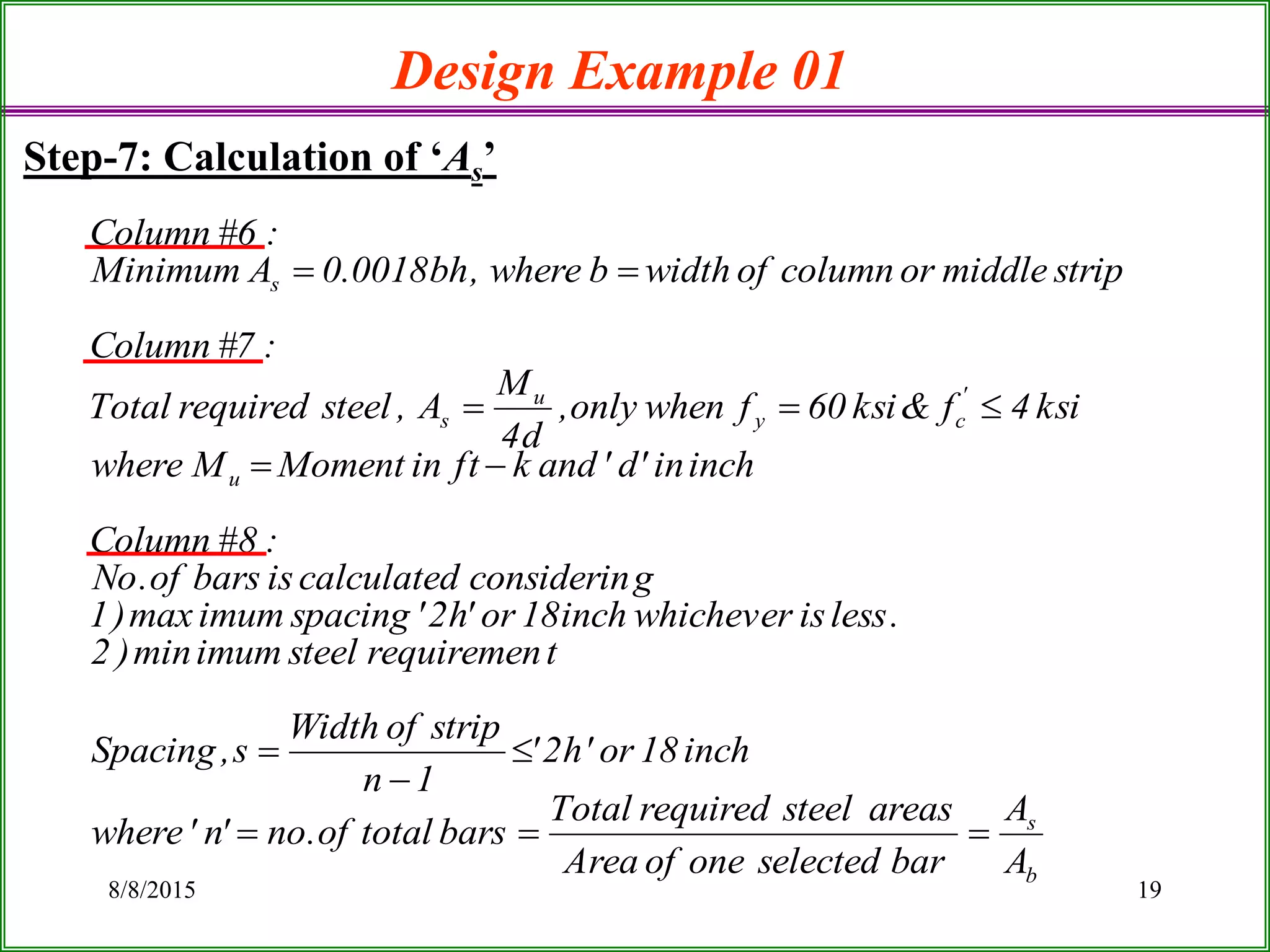 8/8/2015 19
Design Example 01
Step-7: Calculation of ‘As’
b
s
u
'
cy
u
s
s
A
A
barselectedoneofArea
areassteelrequiredTotal
barstotalof.no'n'where
inch18or'h2'
1n
stripofWidth
s,Spacing
trequiremensteelimummin)2
.lessiswhicheverinch18or'h2'spacingimummax)1
gconsiderincalculatedisbarsof.No
:8#Column
inchin'd'andkftinMomentMwhere
ksi4f&ksi60fwhenonly,
d4
M
A,steelrequiredTotal
:7#Column
stripmiddleorcolumnofwidthbwhere,bh0018.0AMinimum
:6#Column







 
