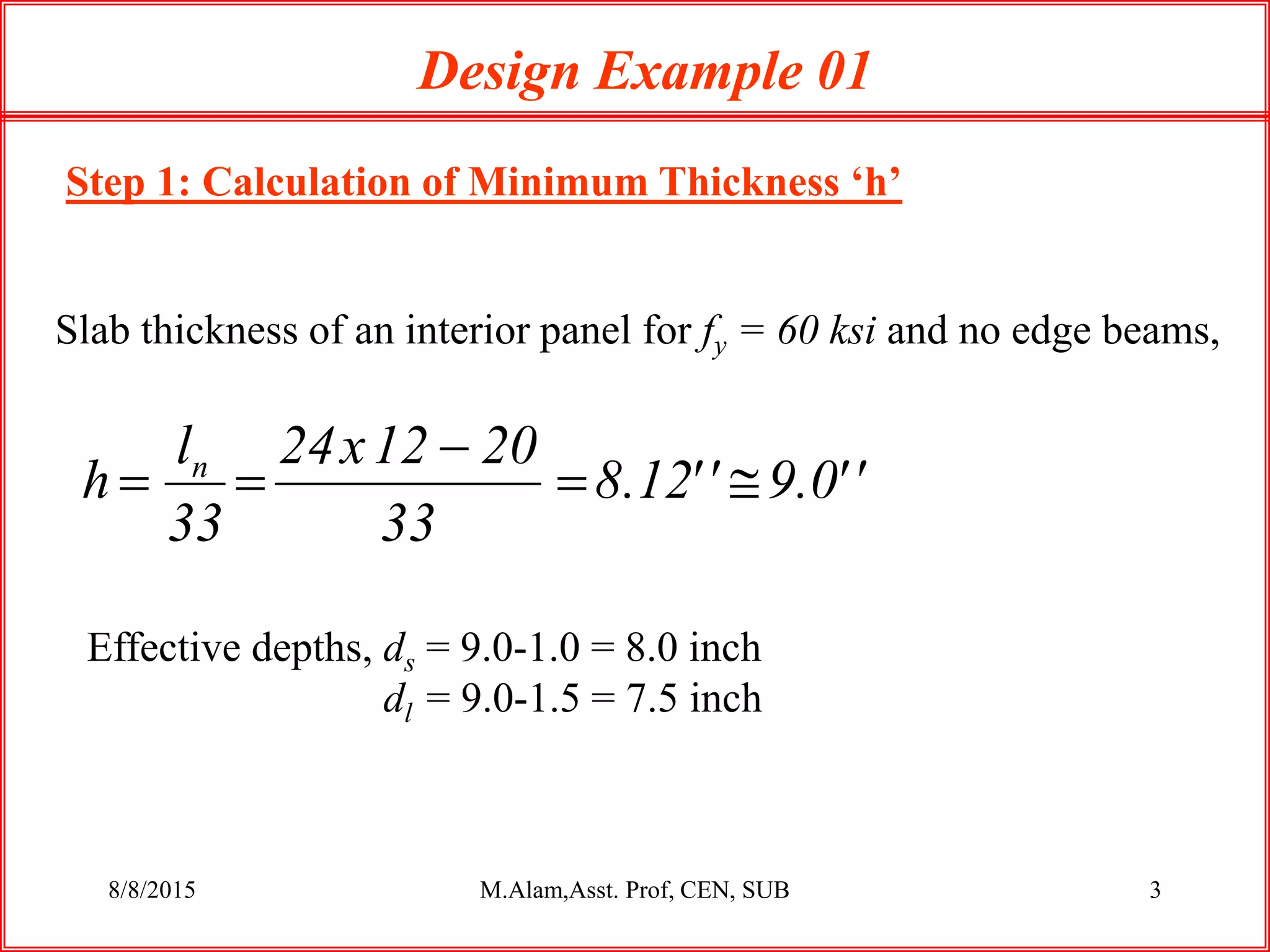 8/8/2015 M.Alam,Asst. Prof, CEN, SUB 3
Step 1: Calculation of Minimum Thickness ‘h’
Design Example 01
Slab thickness of an interior panel for fy = 60 ksi and no edge beams,
Effective depths, ds = 9.0-1.0 = 8.0 inch
dl = 9.0-1.5 = 7.5 inch
''0.9''12.8
33
2012x24
33
l
h n



 