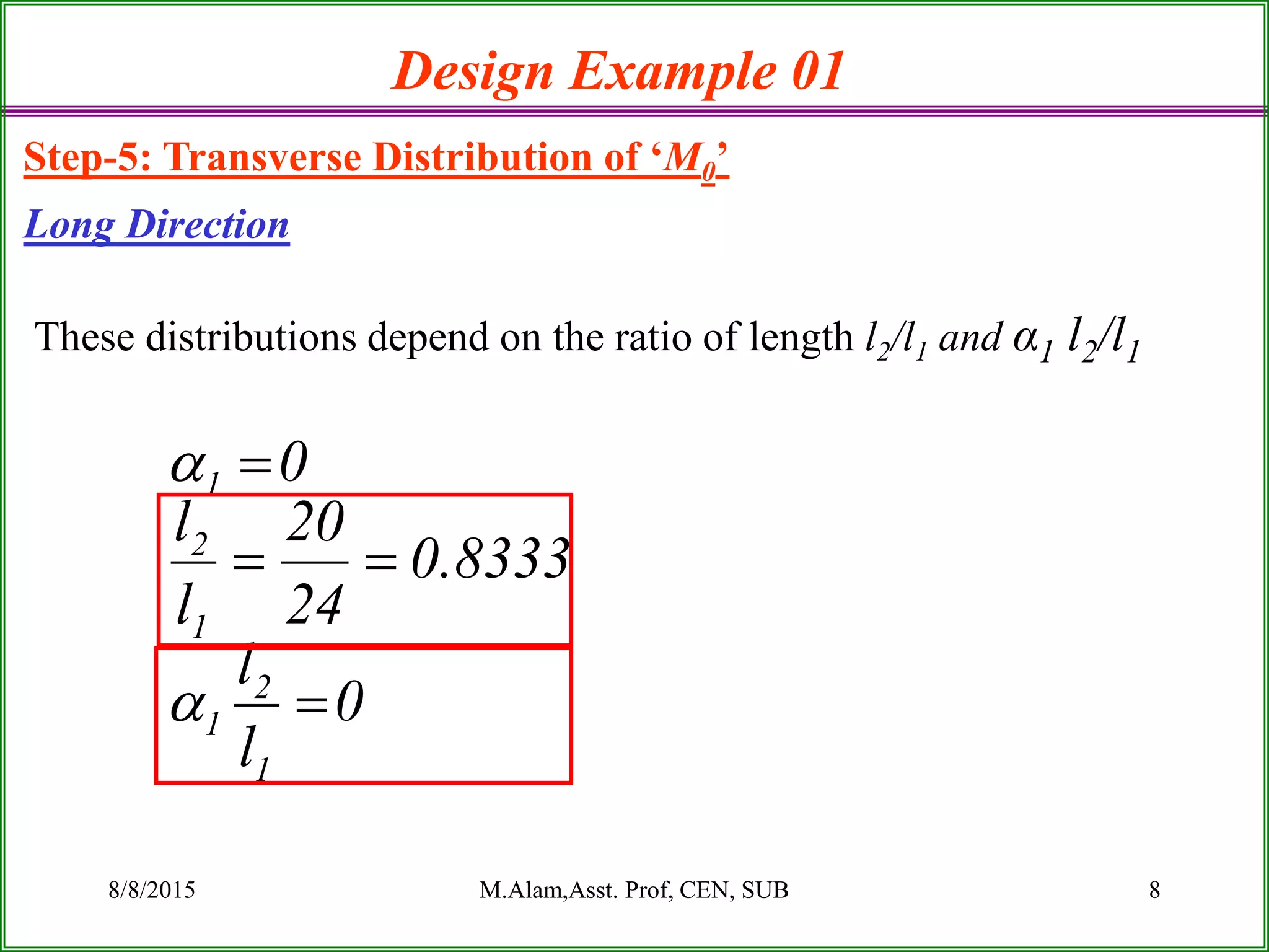 8/8/2015 M.Alam,Asst. Prof, CEN, SUB 8
Design Example 01
Step-5: Transverse Distribution of ‘M0’
Long Direction
These distributions depend on the ratio of length l2/l1 and α1 l2/l1
0
l
l
8333.0
24
20
l
l
0
1
2
1
1
2
1





 