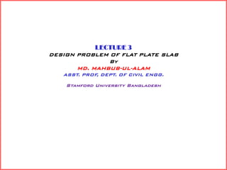 LECTURE 3
DESIGN PROBLEM OF FLAT PLATE SLAB
By
MD. MAHBUB-UL-ALAM
ASST. PROF, DEPT. OF CIVIL ENGG.
Stamford University Bangladesh
 