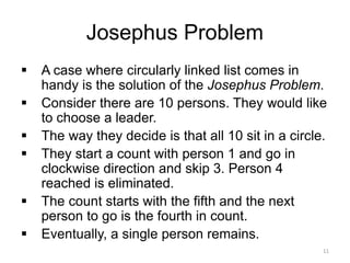 Josephus Problem
▪ A case where circularly linked list comes in
handy is the solution of the Josephus Problem.
▪ Consider there are 10 persons. They would like
to choose a leader.
▪ The way they decide is that all 10 sit in a circle.
▪ They start a count with person 1 and go in
clockwise direction and skip 3. Person 4
reached is eliminated.
▪ The count starts with the fifth and the next
person to go is the fourth in count.
▪ Eventually, a single person remains.
11
 