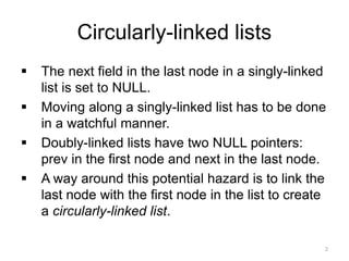 Circularly-linked lists
▪ The next field in the last node in a singly-linked
list is set to NULL.
▪ Moving along a singly-linked list has to be done
in a watchful manner.
▪ Doubly-linked lists have two NULL pointers:
prev in the first node and next in the last node.
▪ A way around this potential hazard is to link the
last node with the first node in the list to create
a circularly-linked list.
2
 