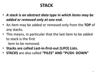 STACK
• A stack is an abstract data type in which items may be
added or removed only at one end.
• An item may be added or removed only from the TOP of
any stacks.
• This means, in particular that the last item to be added
to stack is the first
item to be removed.
• Stacks are called Last-in-first-out (LIFO) Lists.
• STACKS are also called “PILES” AND “PUSH- DOWN”
23
 
