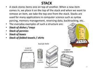 24
• A stack stores items one on top of another. When a new item
comes in, we place it on the top of the stack and when we want to
remove an item, we take the top one from the stack. Stacks are
used for many applications in computer science such as syntax
parsing, memory management, reversing data, backtracking, etc..
• The everyday examples of such a structure are:
• Stack of dishes / trays
• Stack of pennies
• Stack of boxes
• Stack of folded towels / shirts
STACK
 