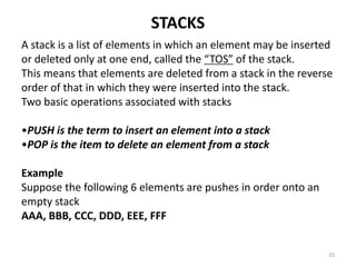 STACKS
A stack is a list of elements in which an element may be inserted
or deleted only at one end, called the “TOS” of the stack.
This means that elements are deleted from a stack in the reverse
order of that in which they were inserted into the stack.
Two basic operations associated with stacks
•PUSH is the term to insert an element into a stack
•POP is the item to delete an element from a stack
Example
Suppose the following 6 elements are pushes in order onto an
empty stack
AAA, BBB, CCC, DDD, EEE, FFF
25
 