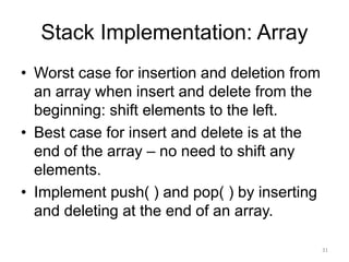 Stack Implementation: Array
• Worst case for insertion and deletion from
an array when insert and delete from the
beginning: shift elements to the left.
• Best case for insert and delete is at the
end of the array – no need to shift any
elements.
• Implement push( ) and pop( ) by inserting
and deleting at the end of an array.
31
 