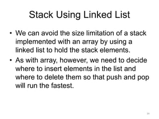 Stack Using Linked List
• We can avoid the size limitation of a stack
implemented with an array by using a
linked list to hold the stack elements.
• As with array, however, we need to decide
where to insert elements in the list and
where to delete them so that push and pop
will run the fastest.
34
 