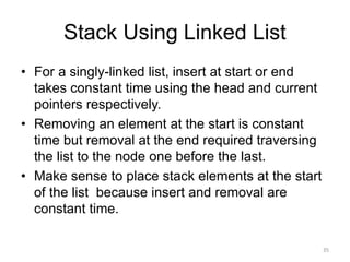 Stack Using Linked List
• For a singly-linked list, insert at start or end
takes constant time using the head and current
pointers respectively.
• Removing an element at the start is constant
time but removal at the end required traversing
the list to the node one before the last.
• Make sense to place stack elements at the start
of the list because insert and removal are
constant time.
35
 