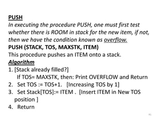 PUSH
In executing the procedure PUSH, one must first test
whether there is ROOM in stack for the new item, if not,
then we have the condition known as overflow.
PUSH (STACK, TOS, MAXSTK, ITEM)
This procedure pushes an ITEM onto a stack.
Algorithm
1. [Stack already filled?]
If TOS= MAXSTK, then: Print OVERFLOW and Return
2. Set TOS := TOS+1. [Increasing TOS by 1]
3. Set Stack[TOS]:= ITEM . [Insert ITEM in New TOS
position ]
4. Return
41
 