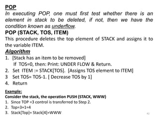 POP
In executing POP, one must first test whether there is an
element in stack to be deleted, if not, then we have the
condition known as underflow.
POP (STACK, TOS, ITEM)
This procedure deletes the top element of STACK and assigns it to
the variable ITEM.
Algorithm
1. [Stack has an item to be removed]
If TOS=0, then: Print: UNDER FLOW & Return.
2. Set ITEM := STACK[TOS]. [Assigns TOS element to ITEM]
3 Set TOS= TOS-1. [ Decrease TOS by 1]
4. Return
Example:
Consider the stack, the operation PUSH (STACK, WWW)
1. Since TOP =3 control is transferred to Step 2.
2. Top=3+1=4
3. Stack[Top]= Stack[4]=WWW 42
 