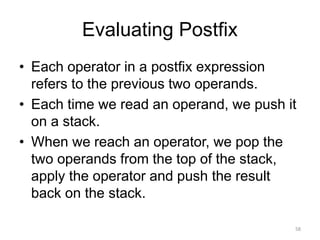 Evaluating Postfix
• Each operator in a postfix expression
refers to the previous two operands.
• Each time we read an operand, we push it
on a stack.
• When we reach an operator, we pop the
two operands from the top of the stack,
apply the operator and push the result
back on the stack.
58
 