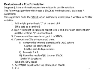 Evaluation of a Postfix Notation
Suppose P is an arithmetic expression written in postfix notation.
The following algorithm which uses a STACK to hold operands, evaluates P.
Algorithm:
This algorithm finds the VALUE of an arithmetic expression P written in Postfix
notation.
1. Add a right parenthesis “)” at the end of P.
[This acts as a sentinel]
2. Scan P from left to right and repeat step 3 and 4 for each element of P
until the sentinel “)”is encountered.
3. If an operand is encountered, put it in STACK.
4. If an operator X is encountered, then:
i) Remove the two top elements of STACK, where
A is the top element and
B is the next-to-top element.
ii) Evaluate B X A
iii) Place the result of (b) back on STACK.
[End of IF Structure]
[End of STEP 2 loop]
5. Set VALUE equal to the top element on STACK.
6. Exit 59
 
