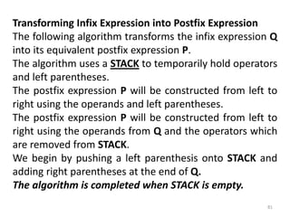 Transforming Infix Expression into Postfix Expression
The following algorithm transforms the infix expression Q
into its equivalent postfix expression P.
The algorithm uses a STACK to temporarily hold operators
and left parentheses.
The postfix expression P will be constructed from left to
right using the operands and left parentheses.
The postfix expression P will be constructed from left to
right using the operands from Q and the operators which
are removed from STACK.
We begin by pushing a left parenthesis onto STACK and
adding right parentheses at the end of Q.
The algorithm is completed when STACK is empty.
81
 