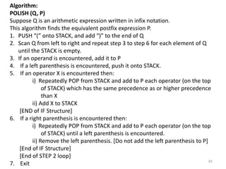 Algorithm:
POLISH (Q, P)
Suppose Q is an arithmetic expression written in infix notation.
This algorithm finds the equivalent postfix expression P.
1. PUSH “(” onto STACK, and add “)” to the end of Q
2. Scan Q from left to right and repeat step 3 to step 6 for each element of Q
until the STACK is empty.
3. If an operand is encountered, add it to P
4. If a left parenthesis is encountered, push it onto STACK.
5. If an operator X is encountered then:
i) Repeatedly POP from STACK and add to P each operator (on the top
of STACK) which has the same precedence as or higher precedence
than X
ii) Add X to STACK
[END of IF Structure]
6. If a right parenthesis is encountered then:
i) Repeatedly POP from STACK and add to P each operator (on the top
of STACK) until a left parenthesis is encountered.
ii) Remove the left parenthesis. [Do not add the left parenthesis to P]
[End of IF Structure]
[End of STEP 2 loop]
7. Exit 82
 