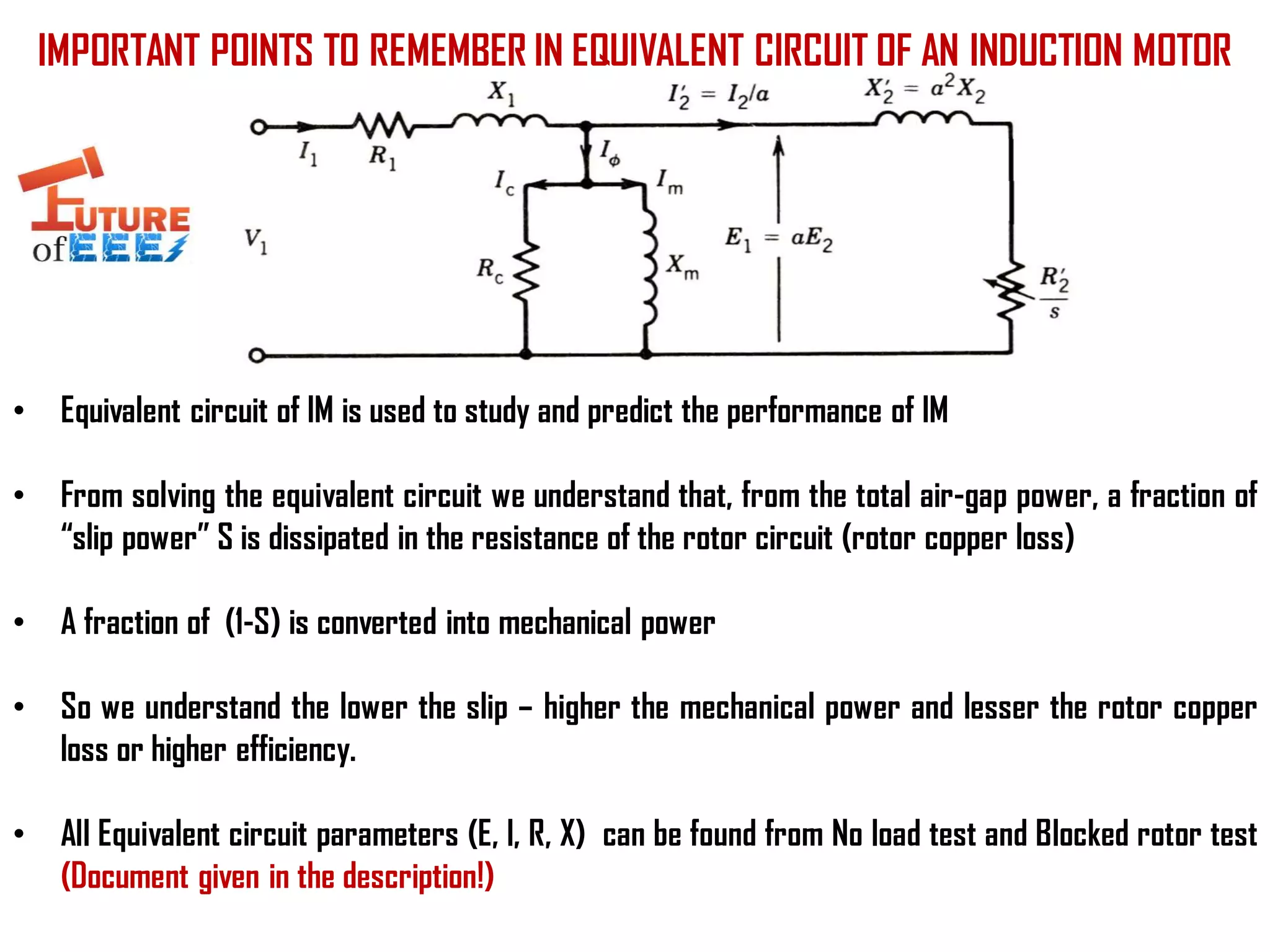 IMPORTANT POINTS TO REMEMBER IN EQUIVALENT CIRCUIT OF AN INDUCTION MOTOR
• Equivalent circuit of IM is used to study and predict the performance of IM
• From solving the equivalent circuit we understand that, from the total air-gap power, a fraction of
“slip power” S is dissipated in the resistance of the rotor circuit (rotor copper loss)
• A fraction of (1-S) is converted into mechanical power
• So we understand the lower the slip – higher the mechanical power and lesser the rotor copper
loss or higher efficiency.
• All Equivalent circuit parameters (E, I, R, X) can be found from No load test and Blocked rotor test
(Document given in the description!)
 