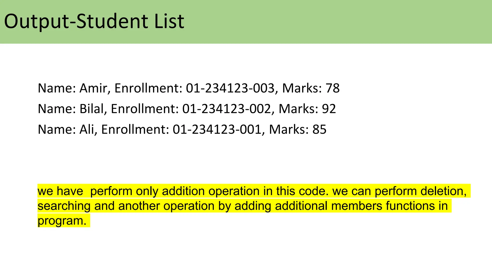 Output-Student List
Name: Amir, Enrollment: 01-234123-003, Marks: 78
Name: Bilal, Enrollment: 01-234123-002, Marks: 92
Name: Ali, Enrollment: 01-234123-001, Marks: 85
we have perform only addition operation in this code. we can perform deletion,
searching and another operation by adding additional members functions in
program.
 