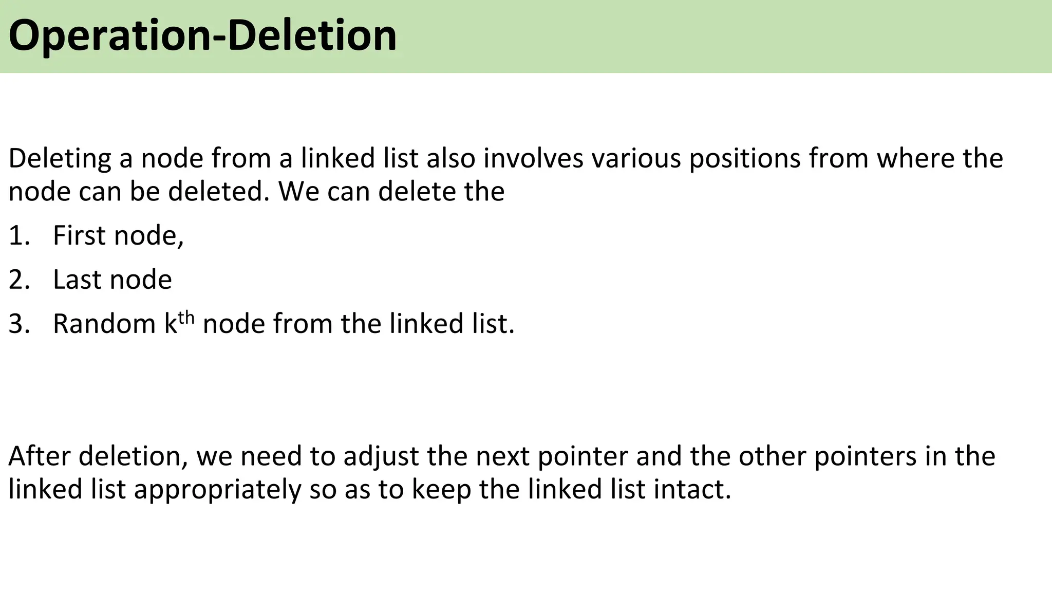 Operation-Deletion
Deleting a node from a linked list also involves various positions from where the
node can be deleted. We can delete the
1. First node,
2. Last node
3. Random kth node from the linked list.
After deletion, we need to adjust the next pointer and the other pointers in the
linked list appropriately so as to keep the linked list intact.
 