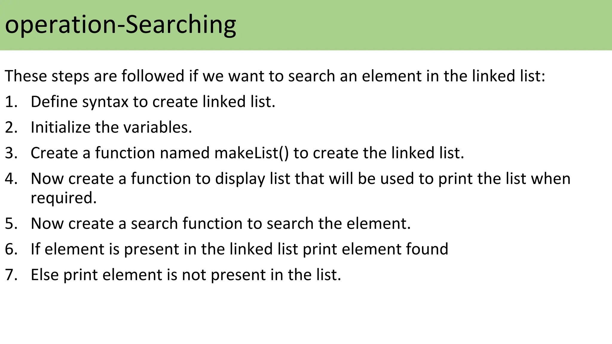 These steps are followed if we want to search an element in the linked list:
1. Define syntax to create linked list.
2. Initialize the variables.
3. Create a function named makeList() to create the linked list.
4. Now create a function to display list that will be used to print the list when
required.
5. Now create a search function to search the element.
6. If element is present in the linked list print element found
7. Else print element is not present in the list.
operation-Searching
 