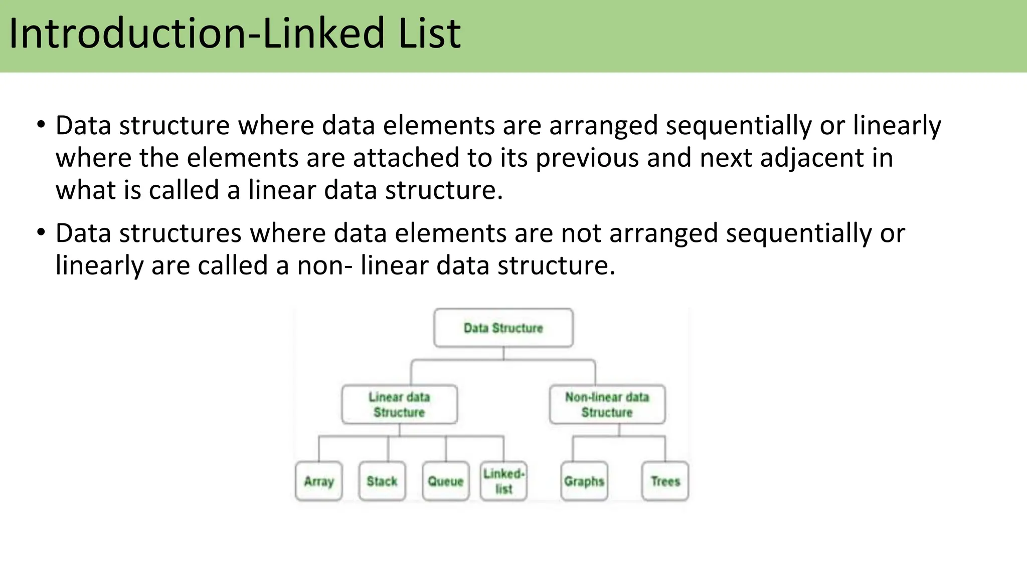 Introduction-Linked List
• Data structure where data elements are arranged sequentially or linearly
where the elements are attached to its previous and next adjacent in
what is called a linear data structure.
• Data structures where data elements are not arranged sequentially or
linearly are called a non- linear data structure.
 